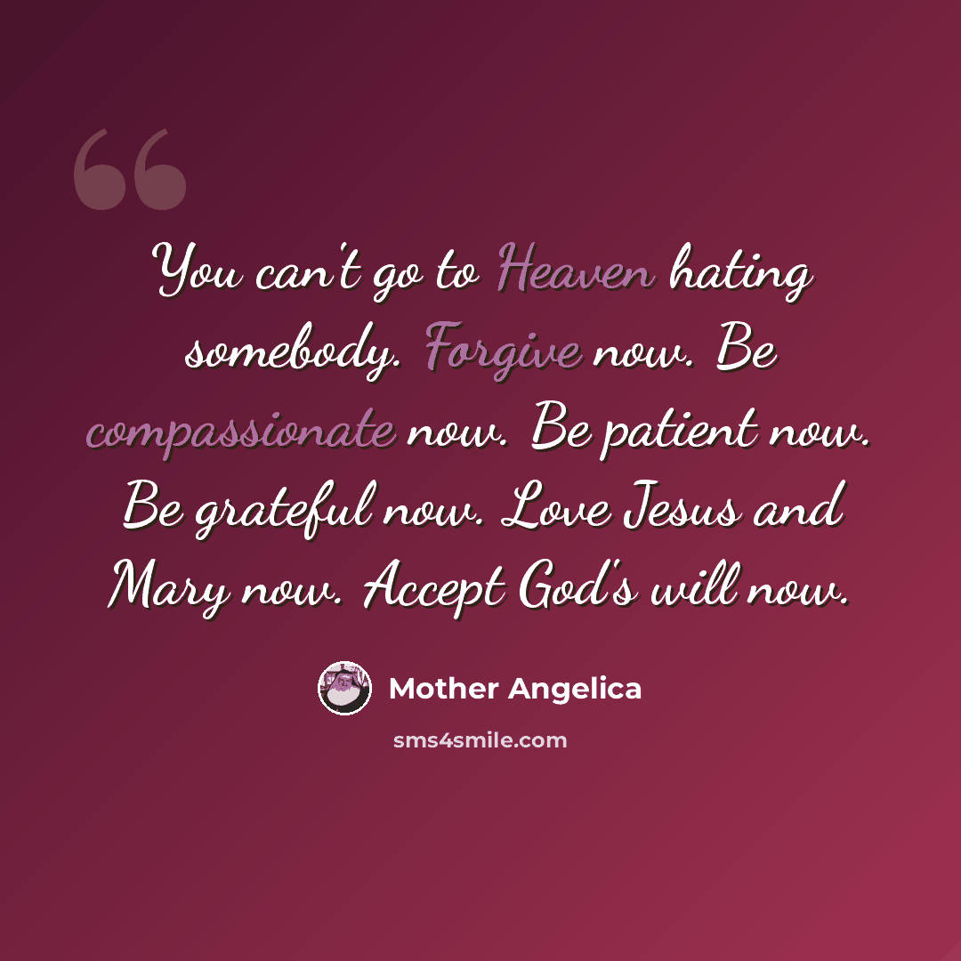 “You can't go to Heaven hating somebody. Forgive now. Be compassionate now. Be patient now. Be grateful now. Love Jesus and Mary now. Accept God's will now.” quote by Mother Angelica