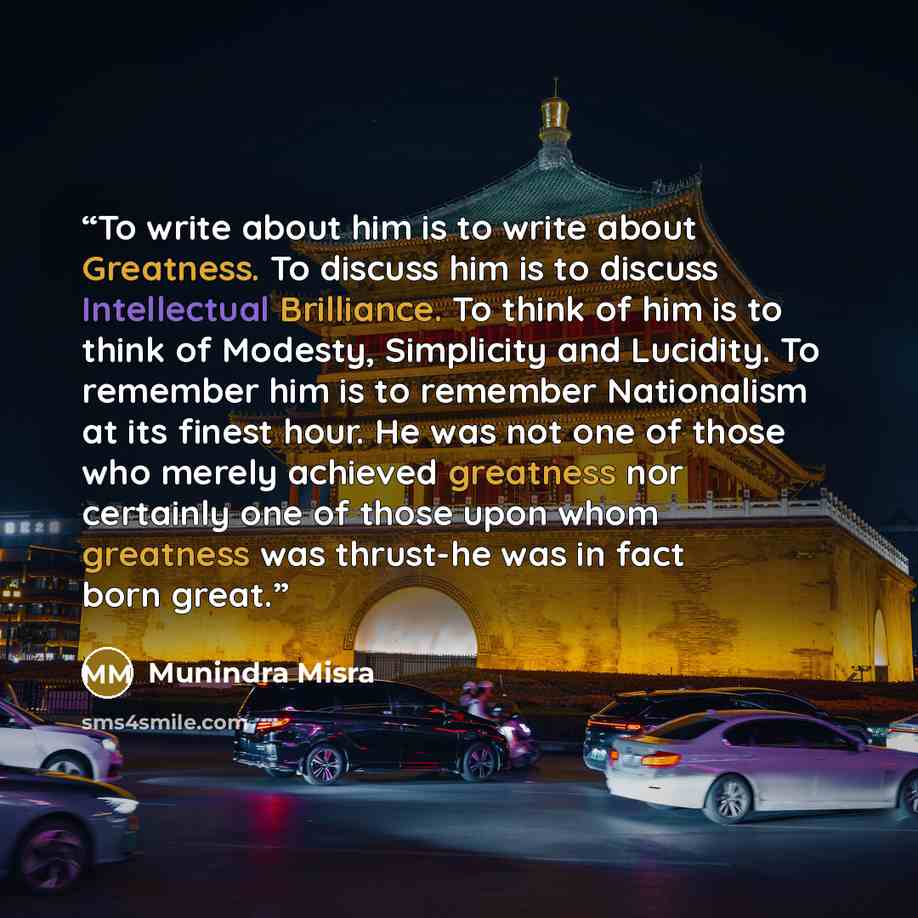 “To write about him is to write about Greatness. To discuss him is to discuss Intellectual Brilliance. To think of him is to think of Modesty, Simplicity and Lucidity. To remember him is to remember Nationalism at its finest hour. He was not one of those who merely achieved greatness nor certainly…” quote by Munindra Misra