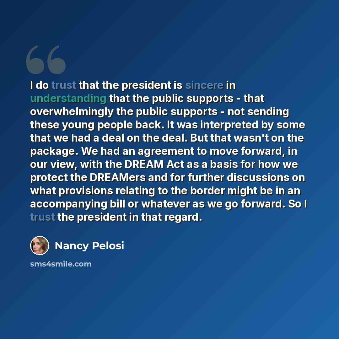 “I do trust that the president is sincere in understanding that the public supports - that overwhelmingly the public supports - not sending these young people back. It was interpreted by some that we had a deal on the deal. But that wasn't on the package. We had an agreement to move forward, in our…” quote by Nancy Pelosi
