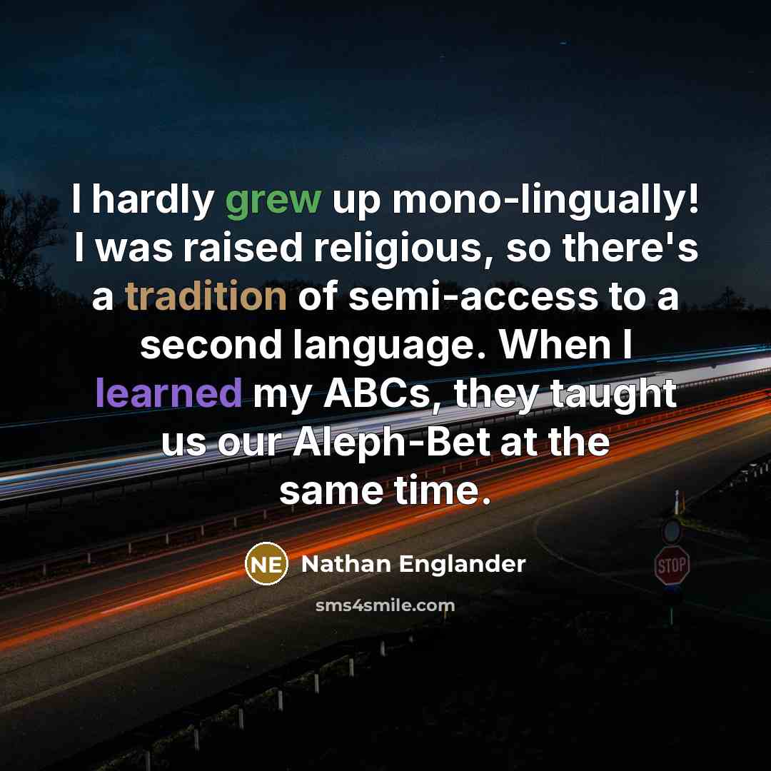 “I hardly grew up mono-lingually! I was raised religious, so there's a tradition of semi-access to a second language. When I learned my ABCs, they taught us our Aleph-Bet at the same time.” quote by Nathan Englander