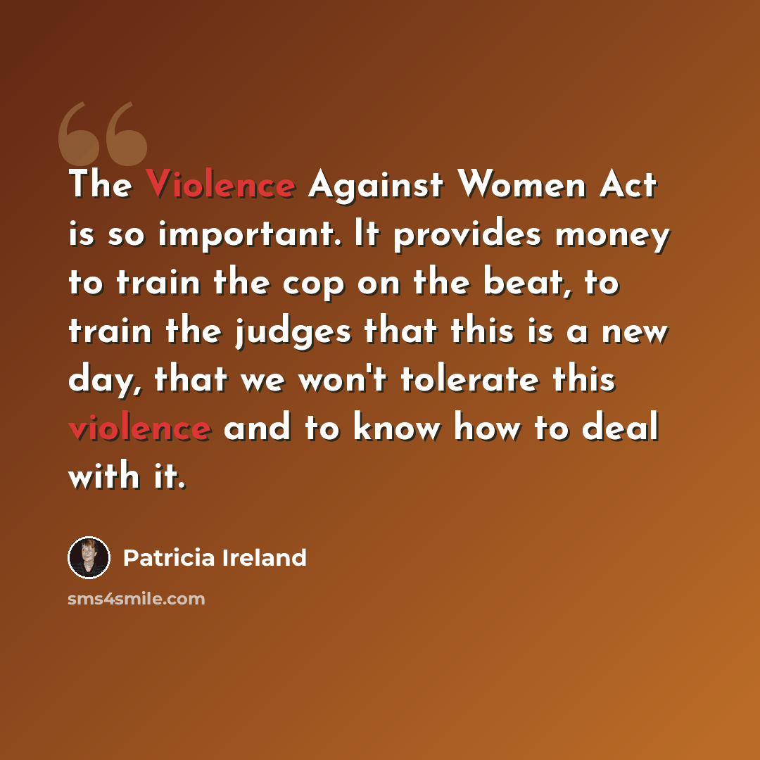 “The Violence Against Women Act is so important. It provides money to train the cop on the beat, to train the judges that this is a new day, that we won't tolerate this violence and to know how to deal with it.” quote by Patricia Ireland