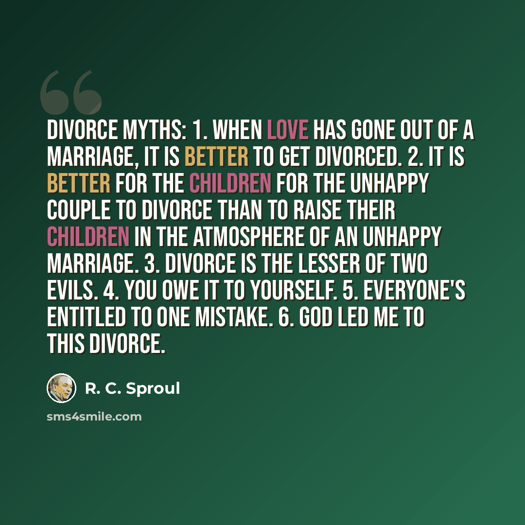 “Divorce Myths: 1. When love has gone out of a marriage, it is better to get divorced. 2. It is better for the children for the unhappy couple to divorce than to raise their children in the atmosphere of an unhappy marriage. 3. Divorce is the lesser of two evils. 4. You owe it to yourself. 5…” quote by R. C. Sproul