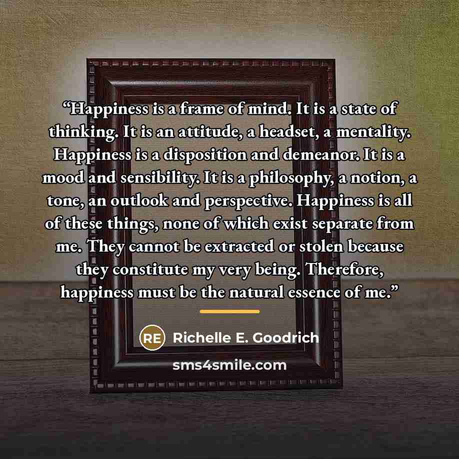 “Happiness is a frame of mind. It is a state of thinking. It is an attitude, a headset, a mentality. Happiness is a disposition and demeanor. It is a mood and sensibility. It is a philosophy, a notion, a tone, an outlook and perspective. Happiness is all of these things, none of which exist…” quote by Richelle E. Goodrich