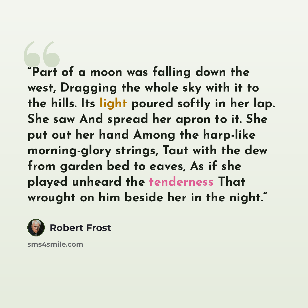 “Part of a moon was falling down the west, Dragging the whole sky with it to the hills. Its light poured softly in her lap. She saw And spread her apron to it. She put out her hand Among the harp-like morning-glory strings, Taut with the dew from garden bed to eaves, As if she played unheard the…” quote by Robert Frost