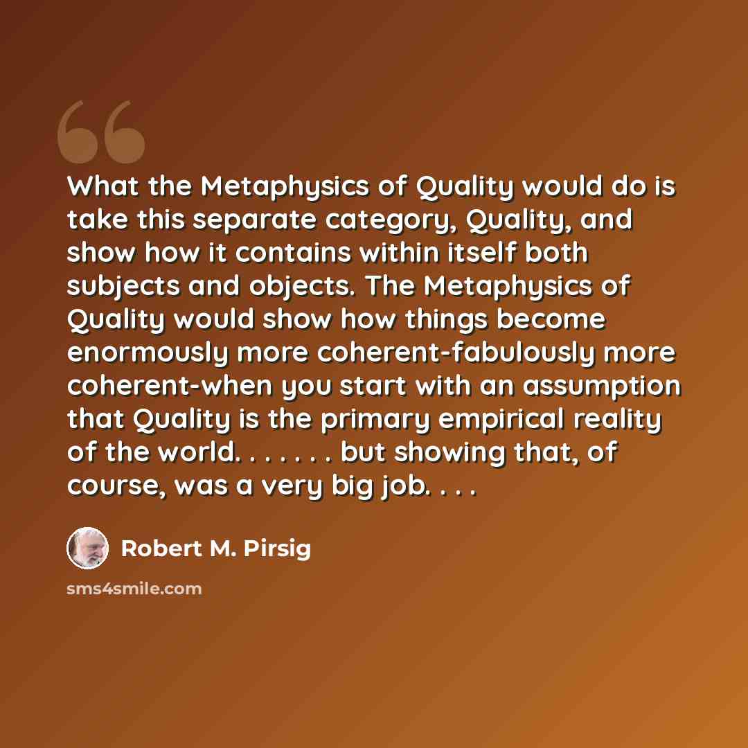 “What the Metaphysics of Quality would do is take this separate category, Quality, and show how it contains within itself both subjects and objects. The Metaphysics of Quality would show how things become enormously more coherent-fabulously more coherent-when you start with an assumption that…” quote by Robert M. Pirsig