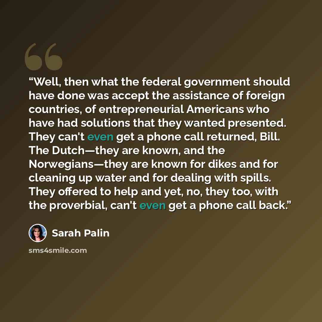 “Well, then what the federal government should have done was accept the assistance of foreign countries, of entrepreneurial Americans who have had solutions that they wanted presented. They can't even get a phone call returned, Bill. The Dutch—they are known, and the Norwegians—they are known for…” quote by Sarah Palin