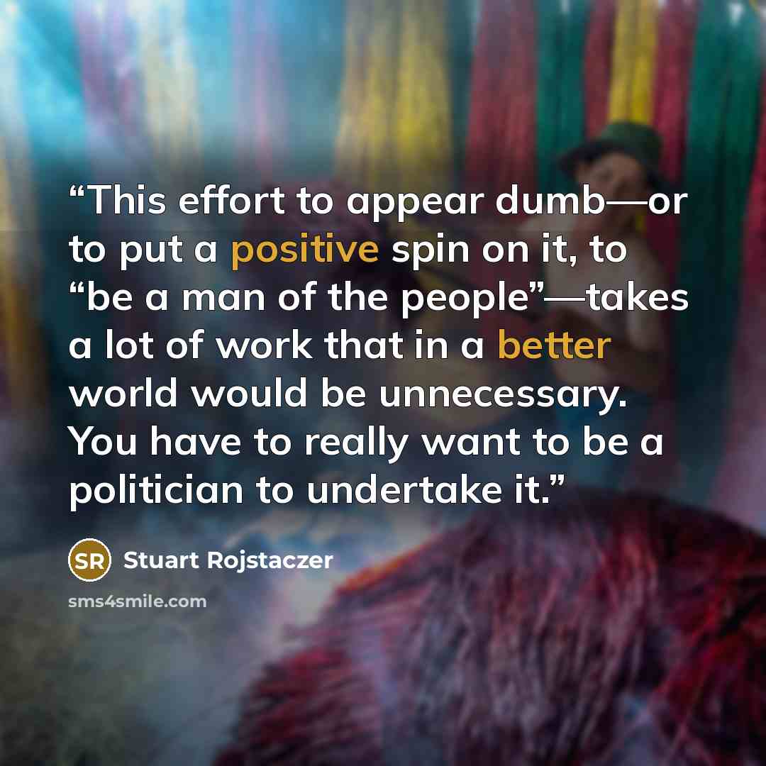 “This effort to appear dumb—or to put a positive spin on it, to “be a man of the people”—takes a lot of work that in a better world would be unnecessary. You have to really want to be a politician to undertake it.” quote by Stuart Rojstaczer