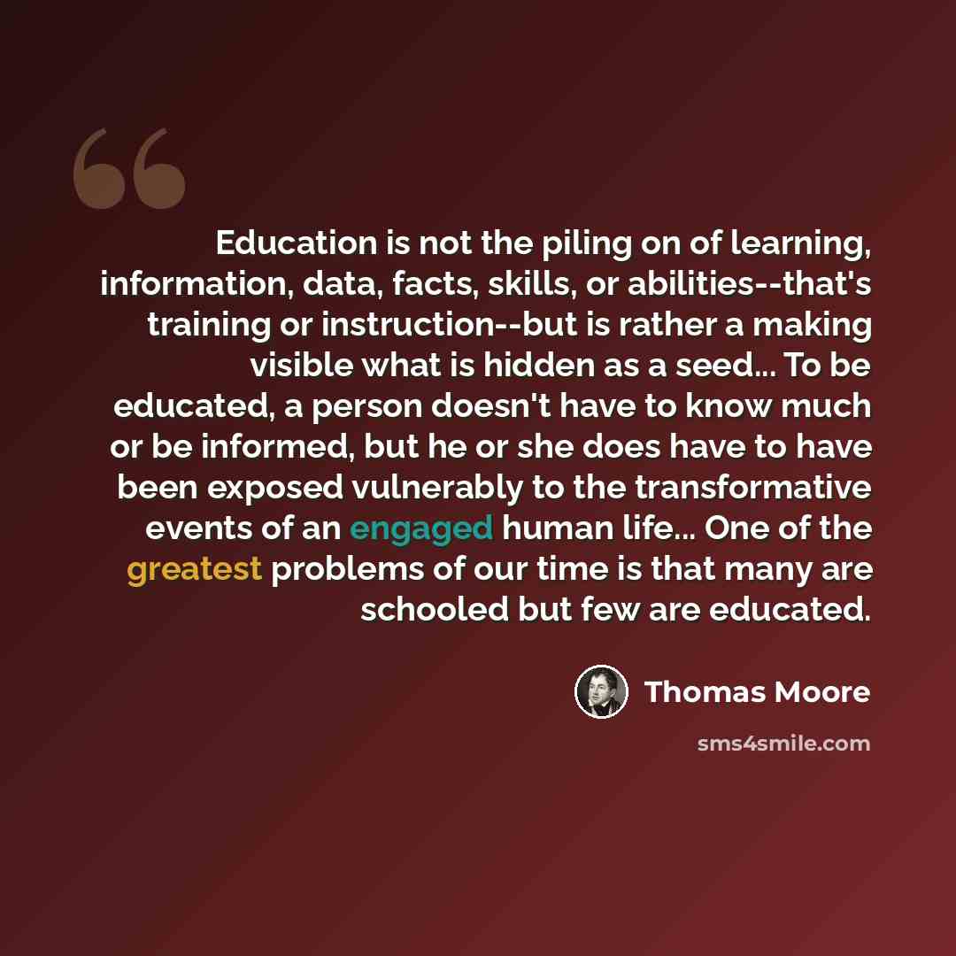 “Education is not the piling on of learning, information, data, facts, skills, or abilities--that's training or instruction--but is rather a making visible what is hidden as a seed... To be educated, a person doesn't have to know much or be informed, but he or she does have to have been exposed…” quote by Thomas Moore
