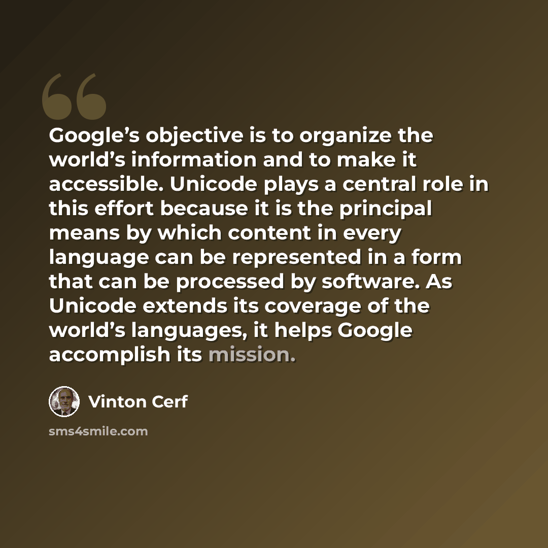 “Google’s objective is to organize the world’s information and to make it accessible. Unicode plays a central role in this effort because it is the principal means by which content in every language can be represented in a form that can be processed by software. As Unicode extends its coverage of…” quote by Vinton Cerf