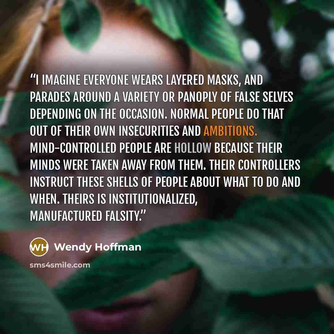 “I imagine everyone wears layered masks, and parades around a variety or panoply of false selves depending on the occasion. Normal people do that out of their own insecurities and ambitions. Mind-controlled people are hollow because their minds were taken away from them. Their controllers instruct…” quote by Wendy Hoffman