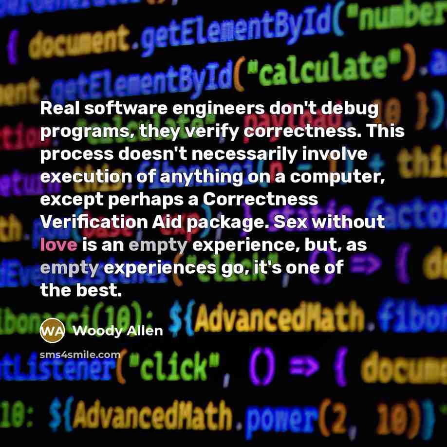 “Real software engineers don't debug programs, they verify correctness. This process doesn't necessarily involve execution of anything on a computer, except perhaps a Correctness Verification Aid package. Sex without love is an empty experience, but, as empty experiences go, it's one of the best.” quote by Woody Allen