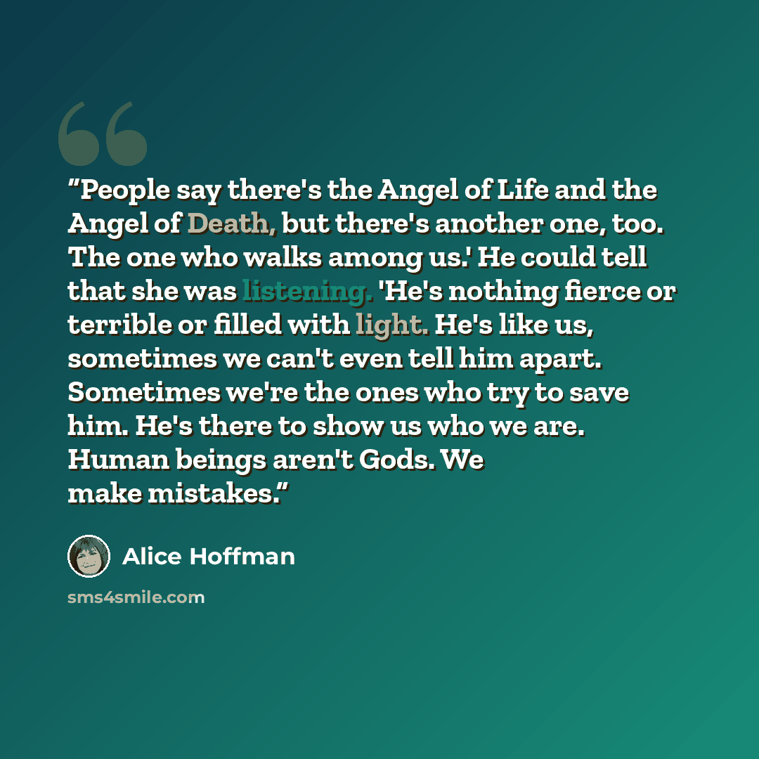 “People say there's the Angel of Life and the Angel of Death, but there's another one, too. The one who walks among us.' He could tell that she was listening. 'He's nothing fierce or terrible or filled with light. He's like us, sometimes we can't even tell him apart. Sometimes we're the ones who…” quote by Alice Hoffman