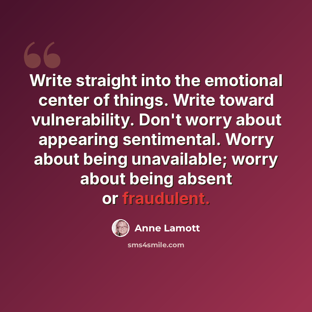 “Write straight into the emotional center of things. Write toward vulnerability. Don't worry about appearing sentimental. Worry about being unavailable; worry about being absent or fraudulent.” quote by Anne Lamott