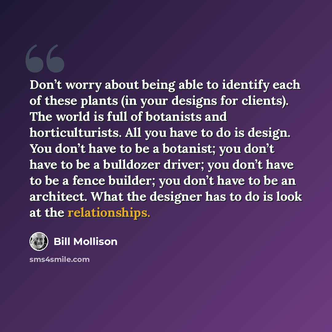 “Don’t worry about being able to identify each of these plants (in your designs for clients). The world is full of botanists and horticulturists. All you have to do is design. You don’t have to be a botanist; you don’t have to be a bulldozer driver; you don’t have to be a fence builder; you don’t…” quote by Bill Mollison
