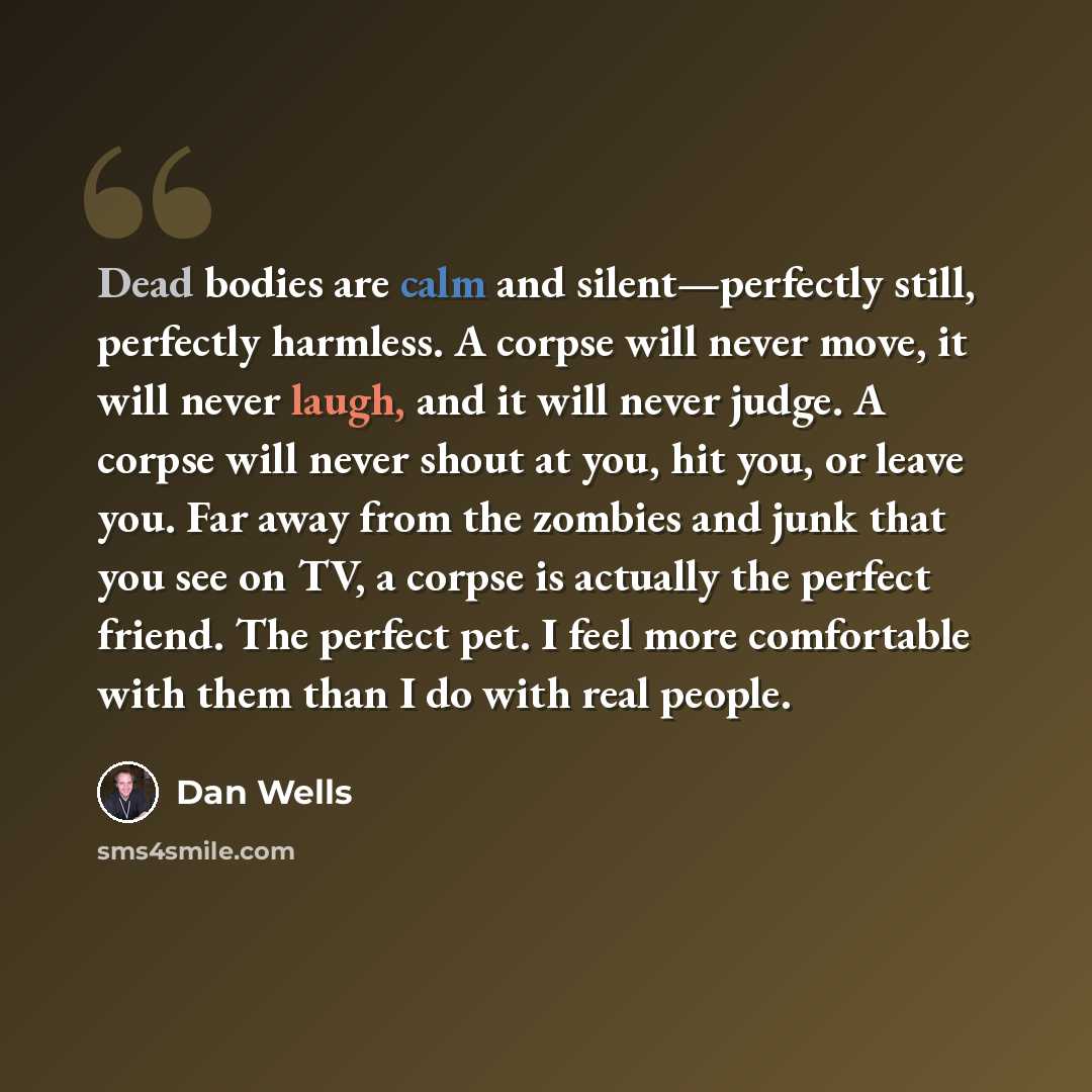 “Dead bodies are calm and silent—perfectly still, perfectly harmless. A corpse will never move, it will never laugh, and it will never judge. A corpse will never shout at you, hit you, or leave you. Far away from the zombies and junk that you see on TV, a corpse is actually the perfect friend. The…” quote by Dan Wells