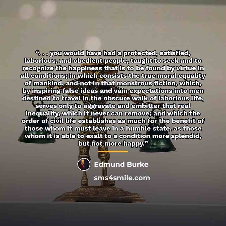 “. . . you would have had a protected, satisfied, laborious, and obedient people, taught to seek and to recognize the happiness that is to be found by virtue in all conditions; in which consists the true moral equality of mankind, and not in that monstrous fiction, which, by inspiring false ideas…” quote by Edmund Burke