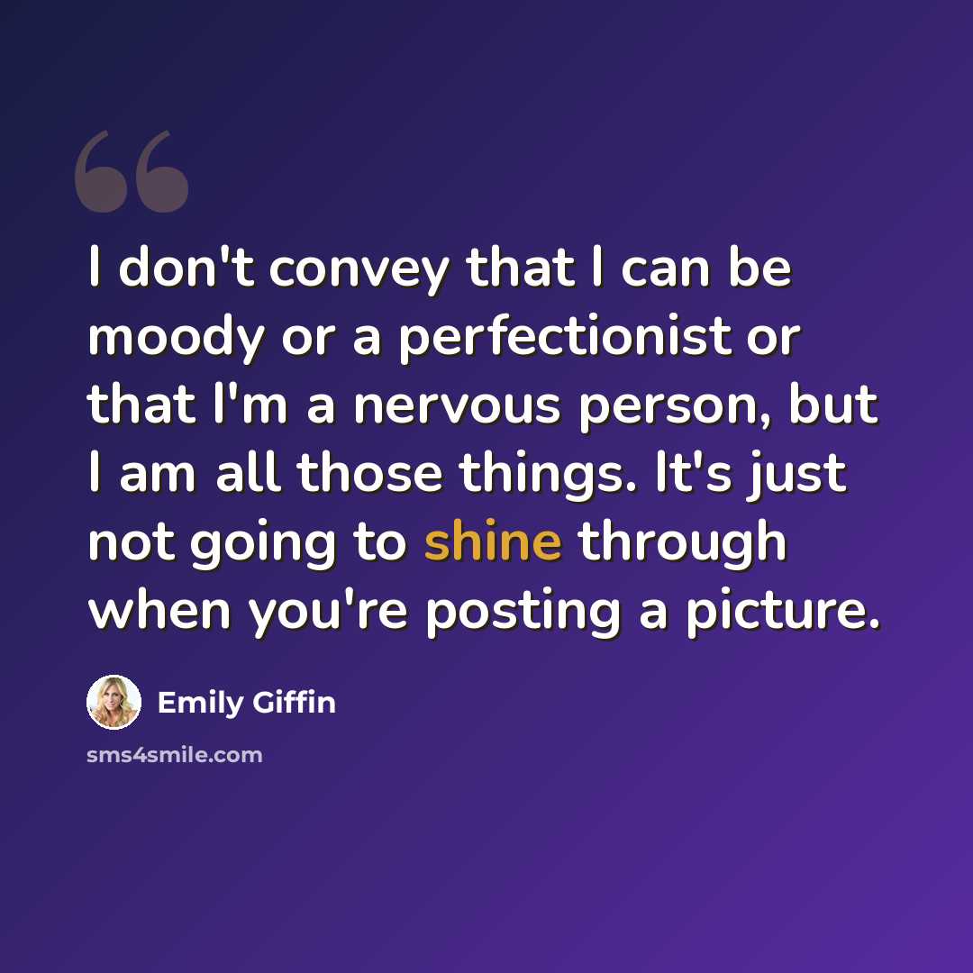 “I don't convey that I can be moody or a perfectionist or that I'm a nervous person, but I am all those things. It's just not going to shine through when you're posting a picture.” quote by Emily Giffin
