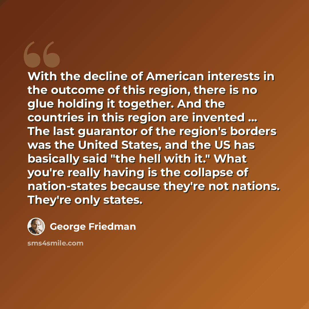 “With the decline of American interests in the outcome of this region, there is no glue holding it together. And the countries in this region are invented ... The last guarantor of the region's borders was the United States, and the US has basically said "the hell with it." What you're really…” quote by George Friedman