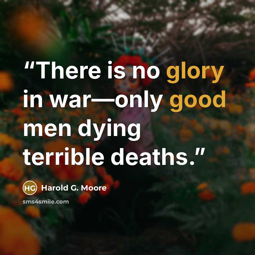 “There is no glory in war—only good men dying terrible deaths.” quote by Harold G. Moore