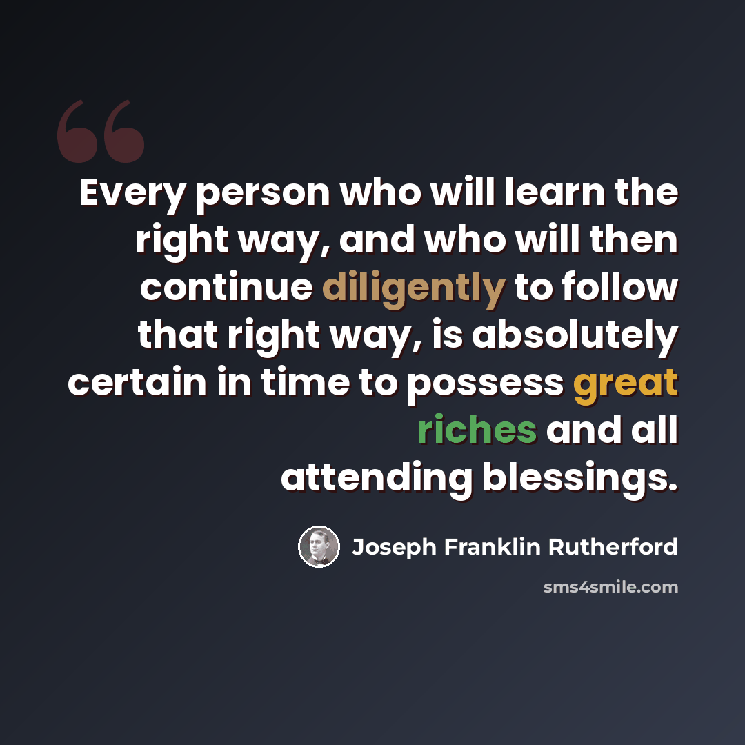 “Every person who will learn the right way, and who will then continue diligently to follow that right way, is absolutely certain in time to possess great riches and all attending blessings.” quote by Joseph Franklin Rutherford