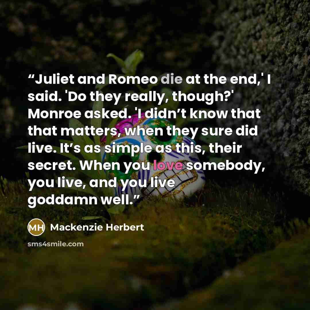 “Juliet and Romeo die at the end,' I said. 'Do they really, though?' Monroe asked. 'I didn’t know that that matters, when they sure did live. It’s as simple as this, their secret. When you love somebody, you live, and you live goddamn well.” quote by Mackenzie Herbert