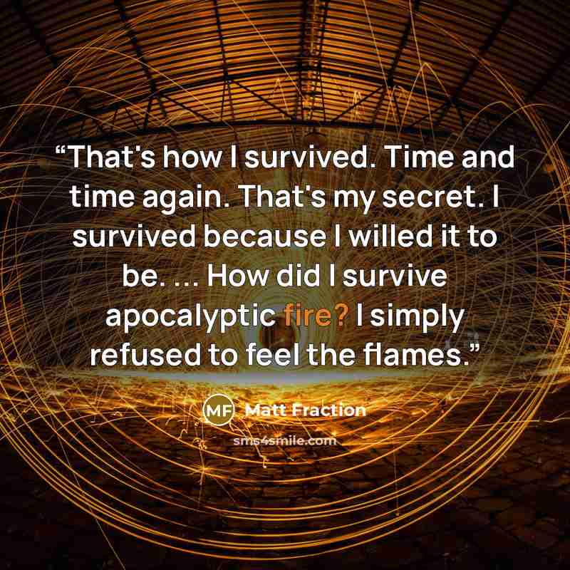 “That's how I survived. Time and time again. That's my secret. I survived because I willed it to be. ... How did I survive apocalyptic fire? I simply refused to feel the flames.” quote by Matt Fraction