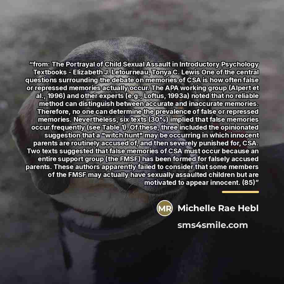 “from: The Portrayal of Child Sexual Assault in Introductory Psychology Textbooks - Elizabeth J. Letourneau, Tonya C. Lewis One of the central questions surrounding the debate on memories of CSA is how often false or repressed memories actually occur. The APA working group (Alpert et al., 1996) and…” quote by Michelle Rae Hebl