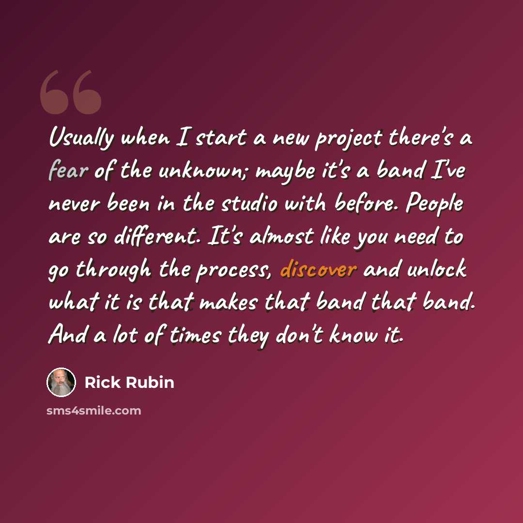 “Usually when I start a new project there's a fear of the unknown; maybe it's a band I've never been in the studio with before. People are so different. It's almost like you need to go through the process, discover and unlock what it is that makes that band that band. And a lot of times they don't…” quote by Rick Rubin