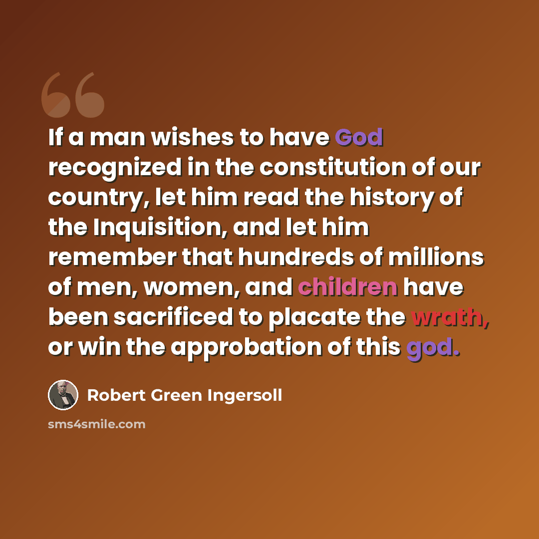 “If a man wishes to have God recognized in the constitution of our country, let him read the history of the Inquisition, and let him remember that hundreds of millions of men, women, and children have been sacrificed to placate the wrath, or win the approbation of this god.” quote by Robert Green Ingersoll