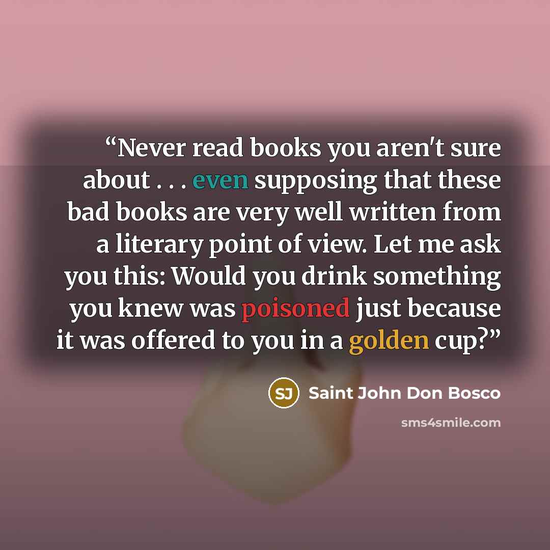 “Never read books you aren't sure about . . . even supposing that these bad books are very well written from a literary point of view. Let me ask you this: Would you drink something you knew was poisoned just because it was offered to you in a golden cup?” quote by Saint John Don Bosco