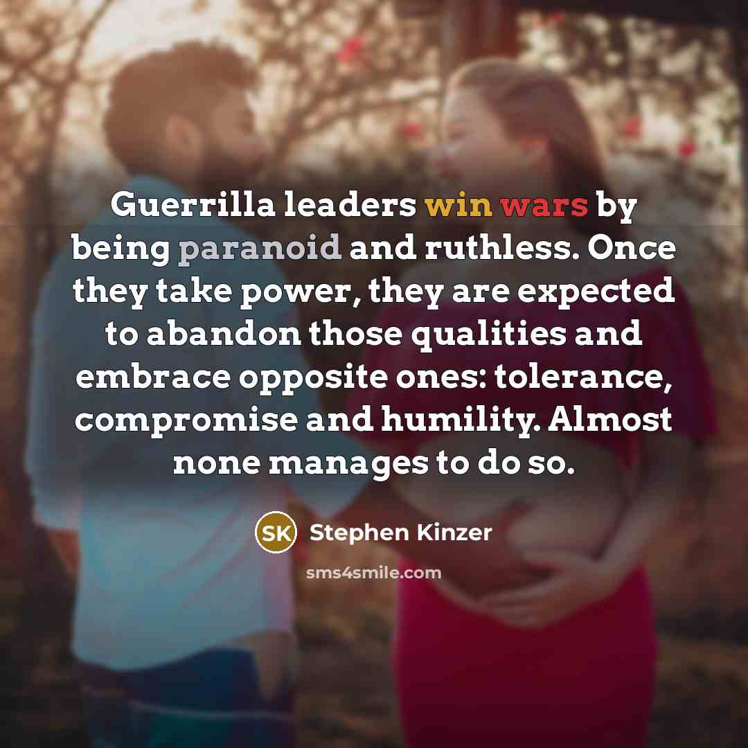 “Guerrilla leaders win wars by being paranoid and ruthless. Once they take power, they are expected to abandon those qualities and embrace opposite ones: tolerance, compromise and humility. Almost none manages to do so.” quote by Stephen Kinzer