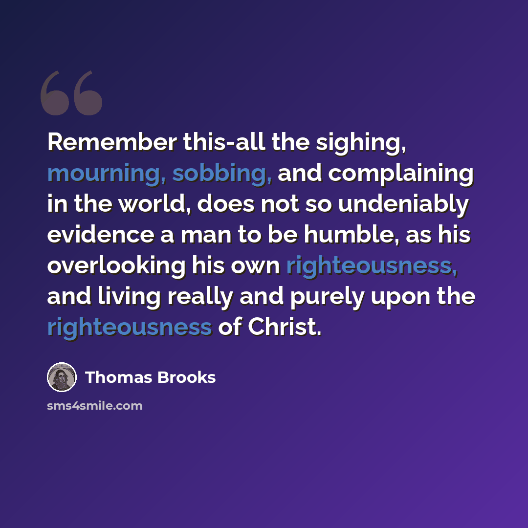 “Remember this-all the sighing, mourning, sobbing, and complaining in the world, does not so undeniably evidence a man to be humble, as his overlooking his own righteousness, and living really and purely upon the righteousness of Christ.” quote by Thomas Brooks