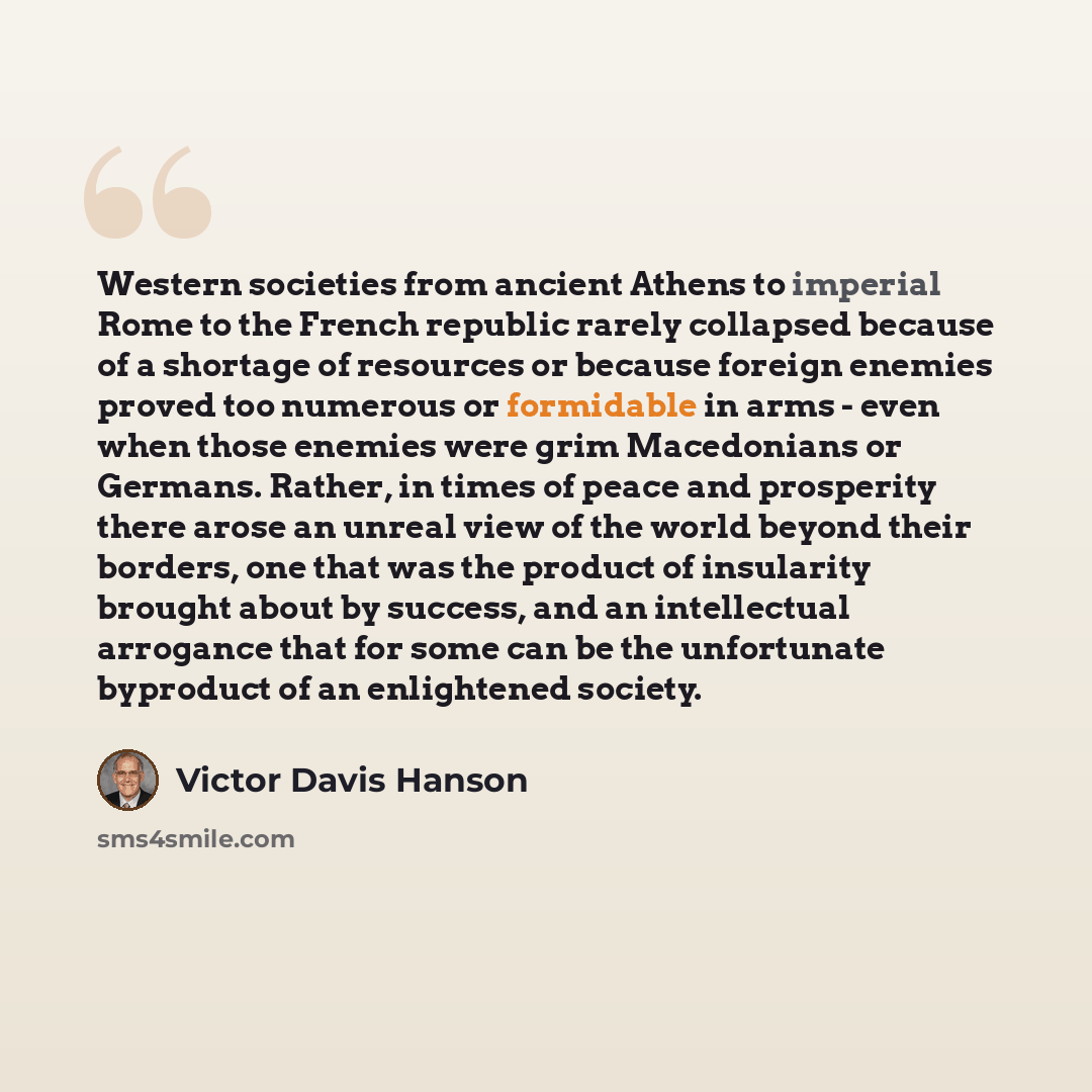 “Western societies from ancient Athens to imperial Rome to the French republic rarely collapsed because of a shortage of resources or because foreign enemies proved too numerous or formidable in arms - even when those enemies were grim Macedonians or Germans. Rather, in times of peace and…” quote by Victor Davis Hanson