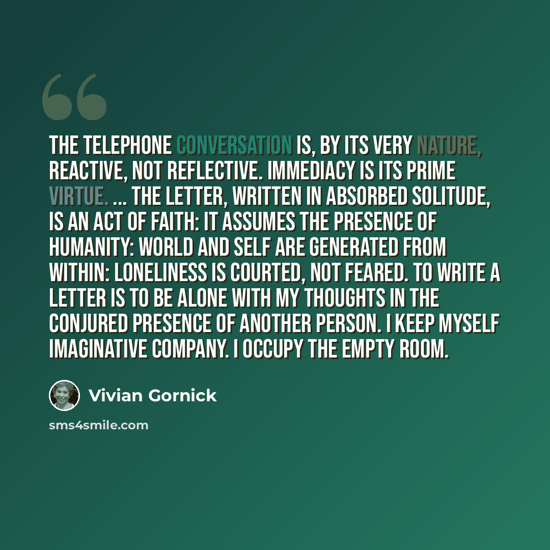 “The telephone conversation is, by its very nature, reactive, not reflective. Immediacy is its prime virtue. ... The letter, written in absorbed solitude, is an act of faith: it assumes the presence of humanity: world and self are generated from within: loneliness is courted, not feared. To write a…” quote by Vivian Gornick