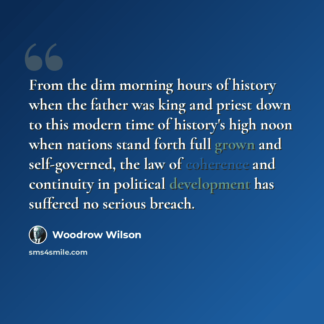 “From the dim morning hours of history when the father was king and priest down to this modern time of history's high noon when nations stand forth full grown and self-governed, the law of coherence and continuity in political development has suffered no serious breach.” quote by Woodrow Wilson
