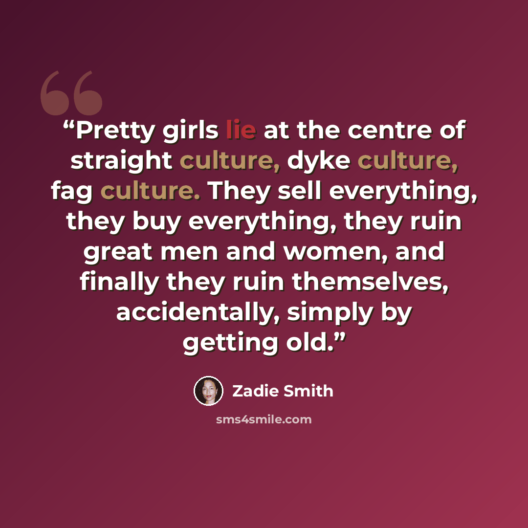“Pretty girls lie at the centre of straight culture, dyke culture, fag culture. They sell everything, they buy everything, they ruin great men and women, and finally they ruin themselves, accidentally, simply by getting old.” quote by Zadie Smith