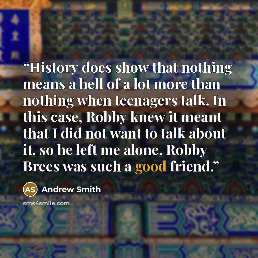 “History does show that nothing means a hell of a lot more than nothing when teenagers talk. In this case, Robby knew it meant that I did not want to talk about it, so he left me alone. Robby Brees was such a good friend.” quote by Andrew Smith