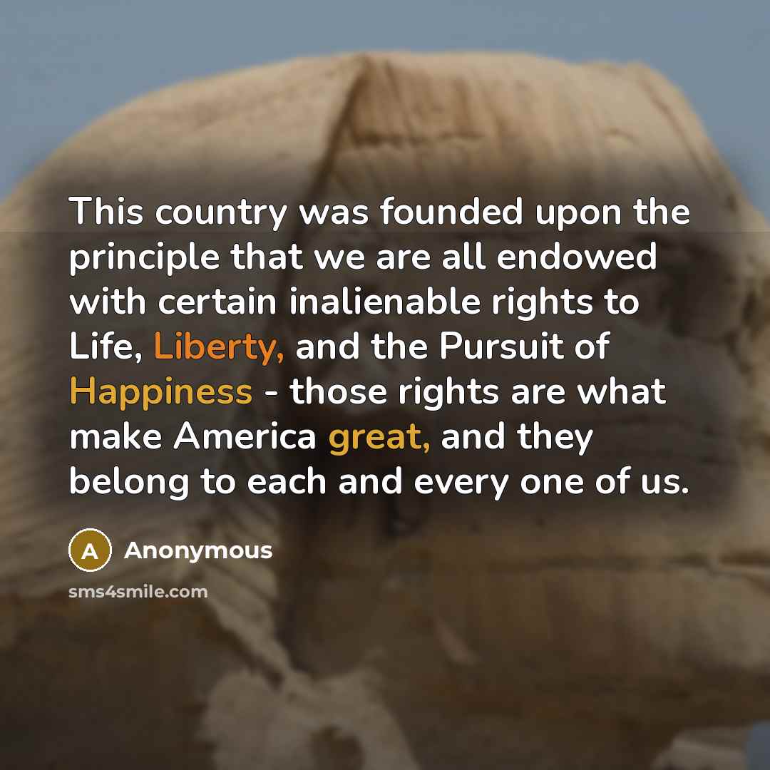 “This country was founded upon the principle that we are all endowed with certain inalienable rights to Life, Liberty, and the Pursuit of Happiness - those rights are what make America great, and they belong to each and every one of us.” quote by Anonymous