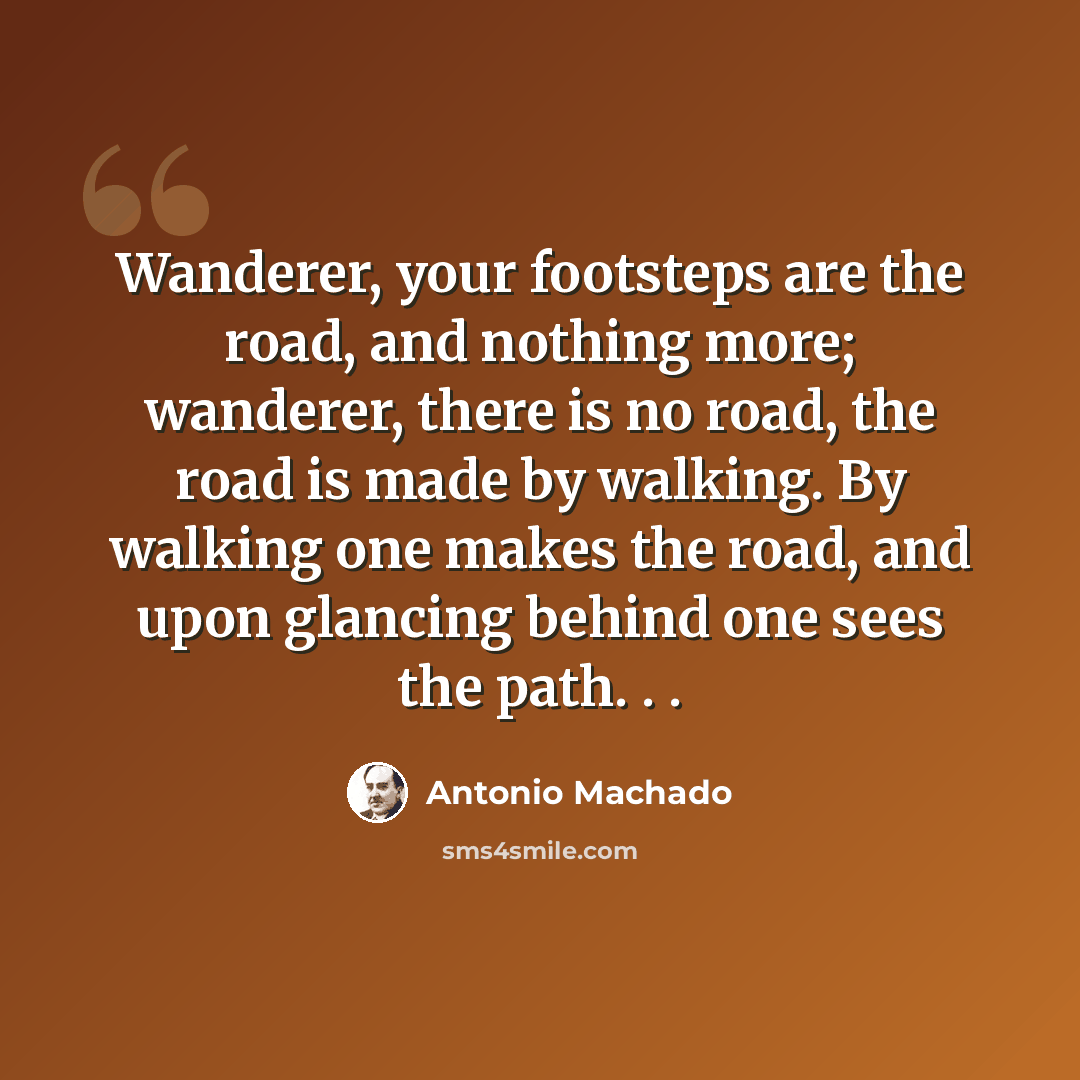 “Wanderer, your footsteps are the road, and nothing more; wanderer, there is no road, the road is made by walking. By walking one makes the road, and upon glancing behind one sees the path. . .” quote by Antonio Machado
