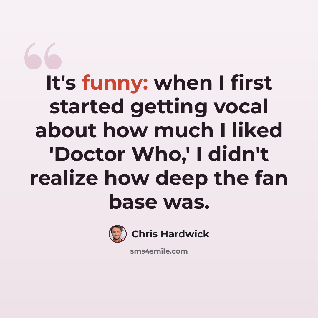 “It's funny: when I first started getting vocal about how much I liked 'Doctor Who,' I didn't realize how deep the fan base was.” quote by Chris Hardwick
