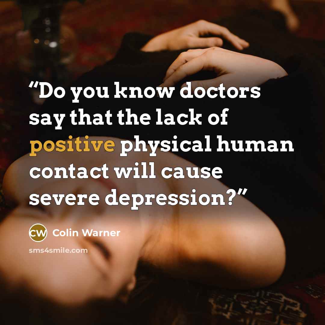 “Do you know doctors say that the lack of positive physical human contact will cause severe depression?” quote by Colin Warner