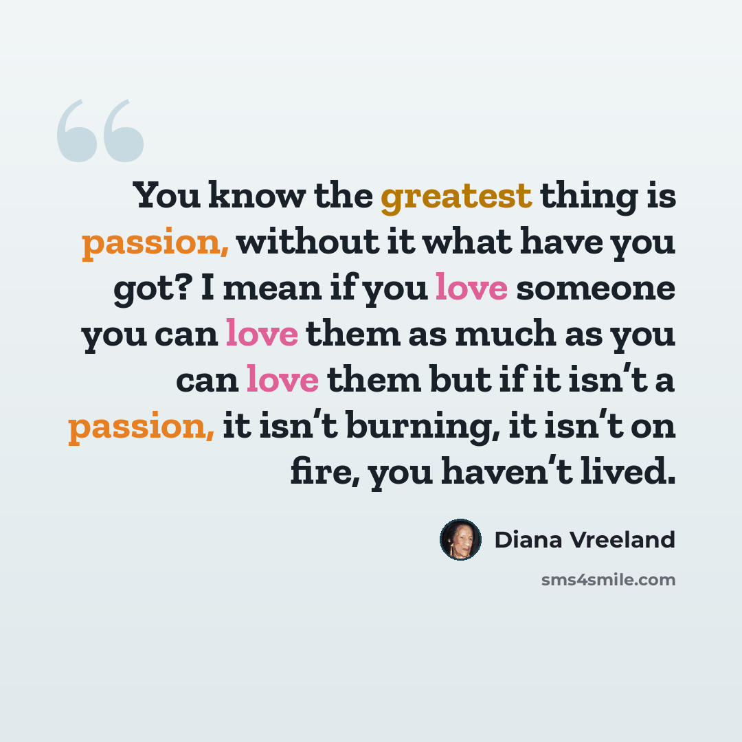 “You know the greatest thing is passion, without it what have you got? I mean if you love someone you can love them as much as you can love them but if it isn’t a passion, it isn’t burning, it isn’t on fire, you haven’t lived.” quote by Diana Vreeland