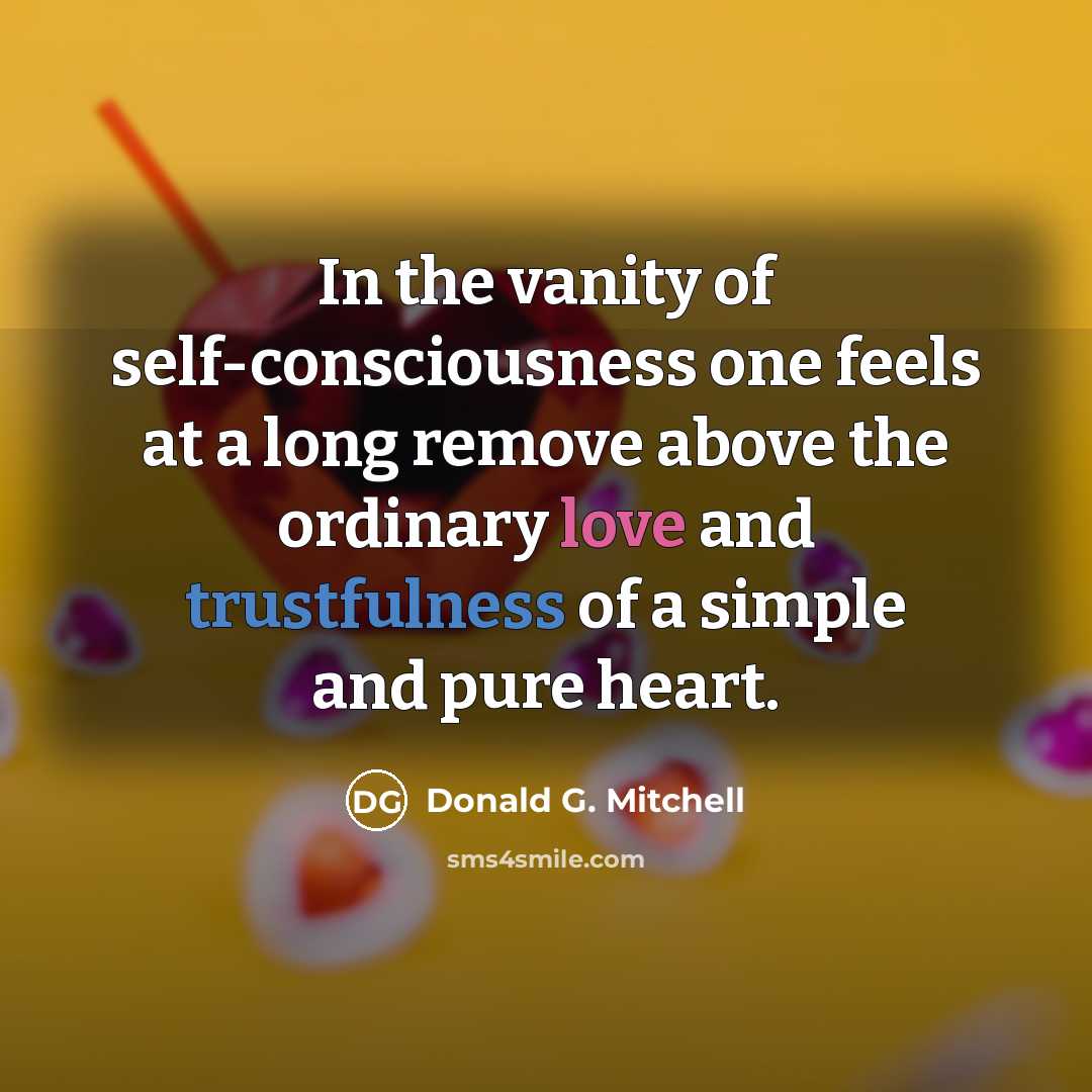 “In the vanity of self-consciousness one feels at a long remove above the ordinary love and trustfulness of a simple and pure heart.” quote by Donald G. Mitchell