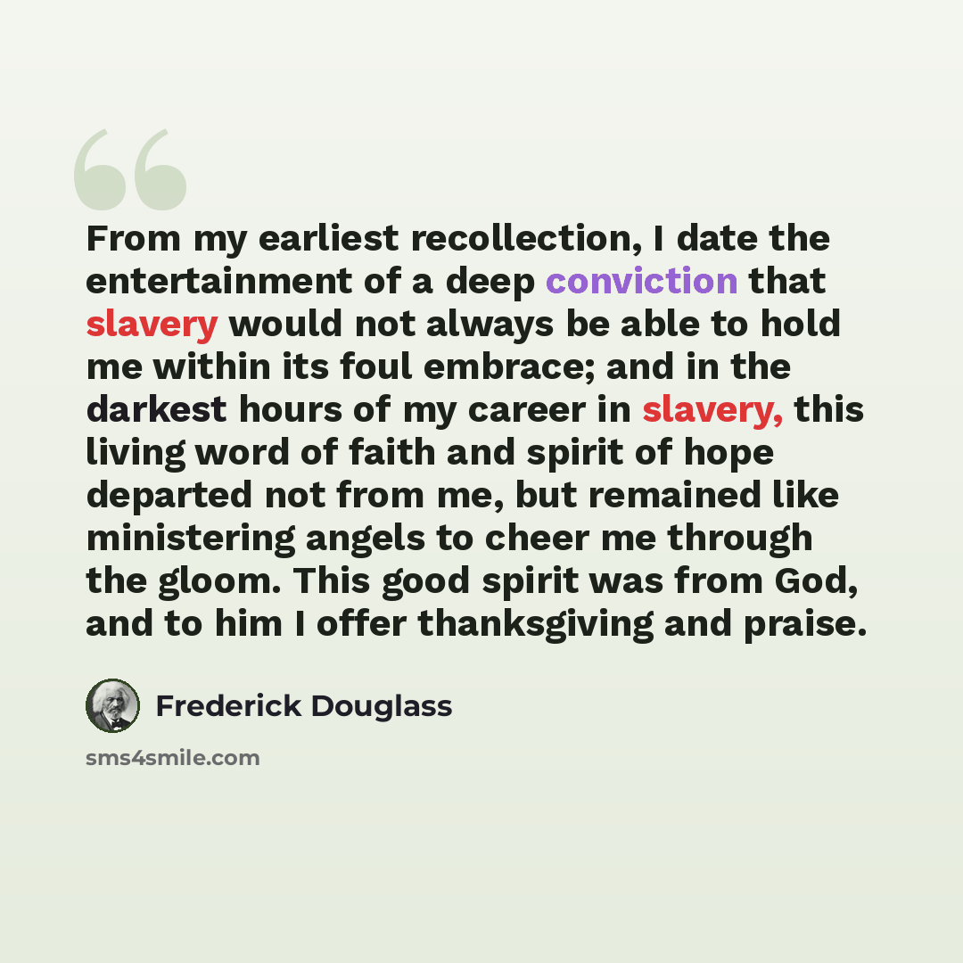 “From my earliest recollection, I date the entertainment of a deep conviction that slavery would not always be able to hold me within its foul embrace; and in the darkest hours of my career in slavery, this living word of faith and spirit of hope departed not from me, but remained like ministering…” quote by Frederick Douglass