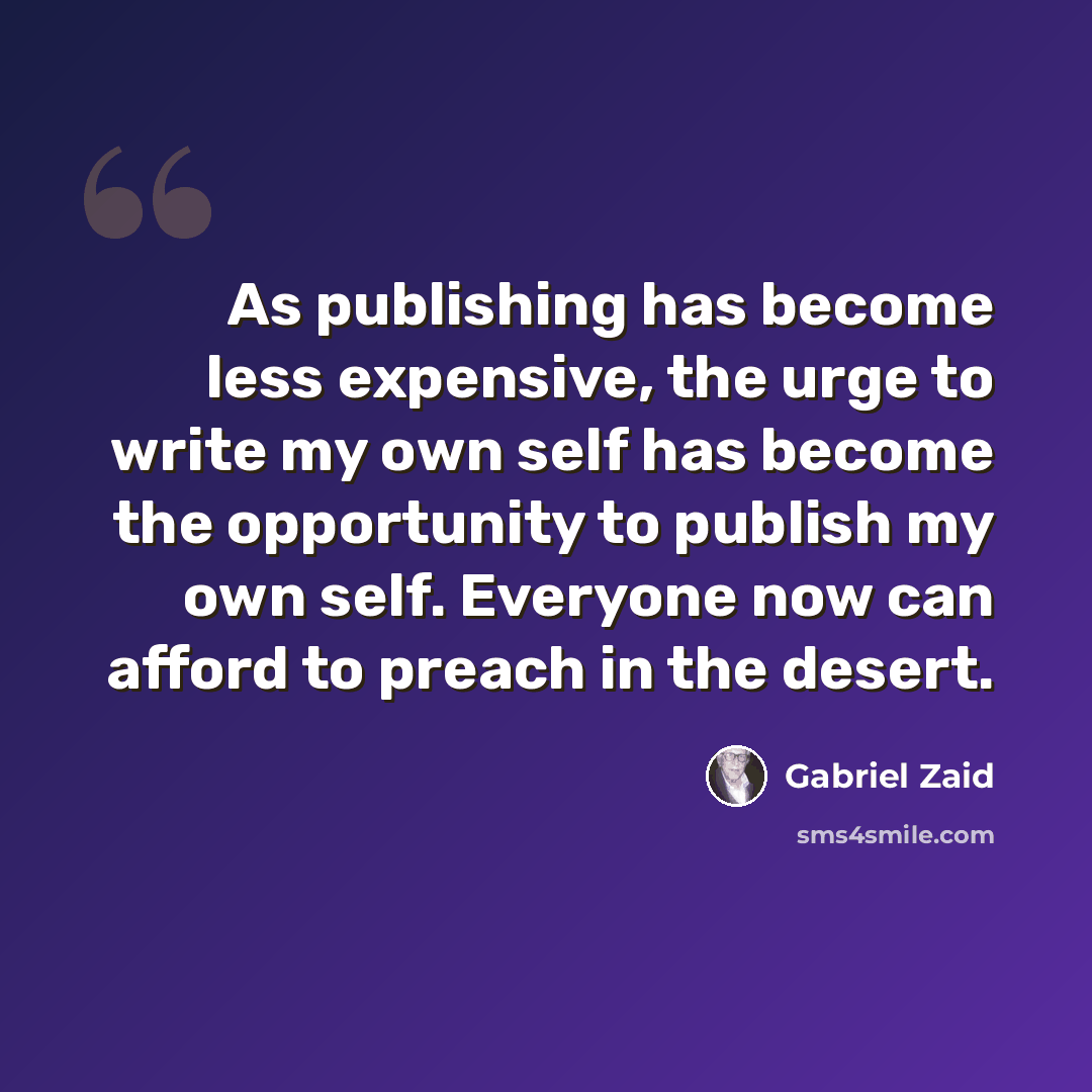 “As publishing has become less expensive, the urge to write my own self has become the opportunity to publish my own self. Everyone now can afford to preach in the desert.” quote by Gabriel Zaid
