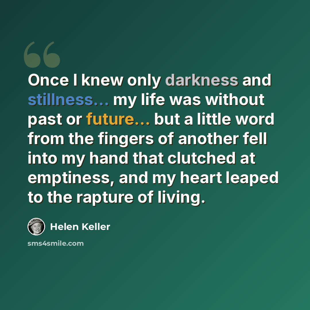 “Once I knew only darkness and stillness... my life was without past or future... but a little word from the fingers of another fell into my hand that clutched at emptiness, and my heart leaped to the rapture of living.” quote by Helen Keller