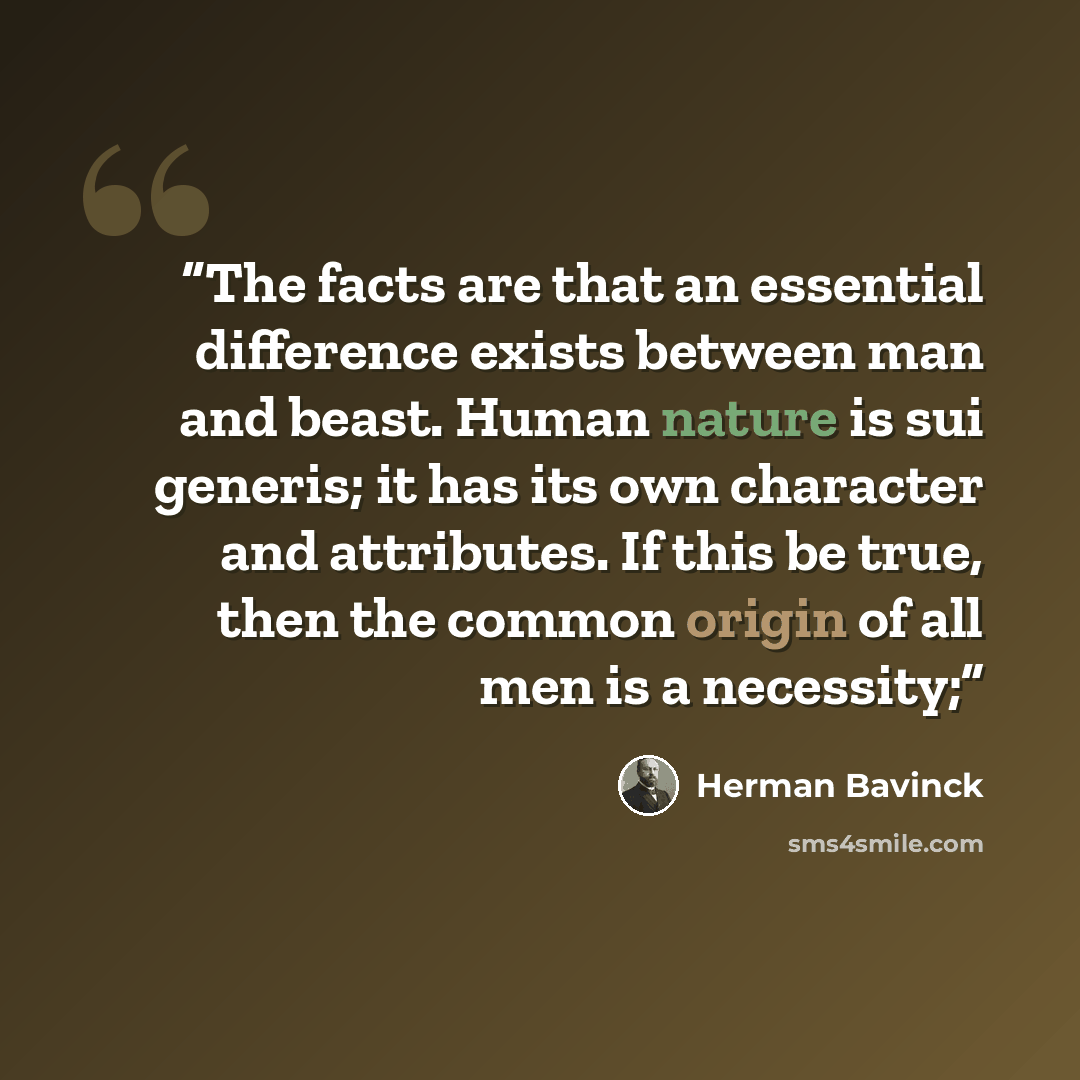 “The facts are that an essential difference exists between man and beast. Human nature is sui generis; it has its own character and attributes. If this be true, then the common origin of all men is a necessity;” quote by Herman Bavinck