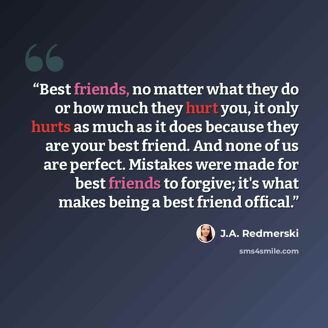 “Best friends, no matter what they do or how much they hurt you, it only hurts as much as it does because they are your best friend. And none of us are perfect. Mistakes were made for best friends to forgive; it's what makes being a best friend offical.” quote by J.A. Redmerski