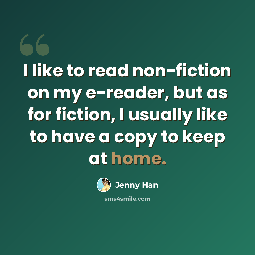 “I like to read non-fiction on my e-reader, but as for fiction, I usually like to have a copy to keep at home.” quote by Jenny Han