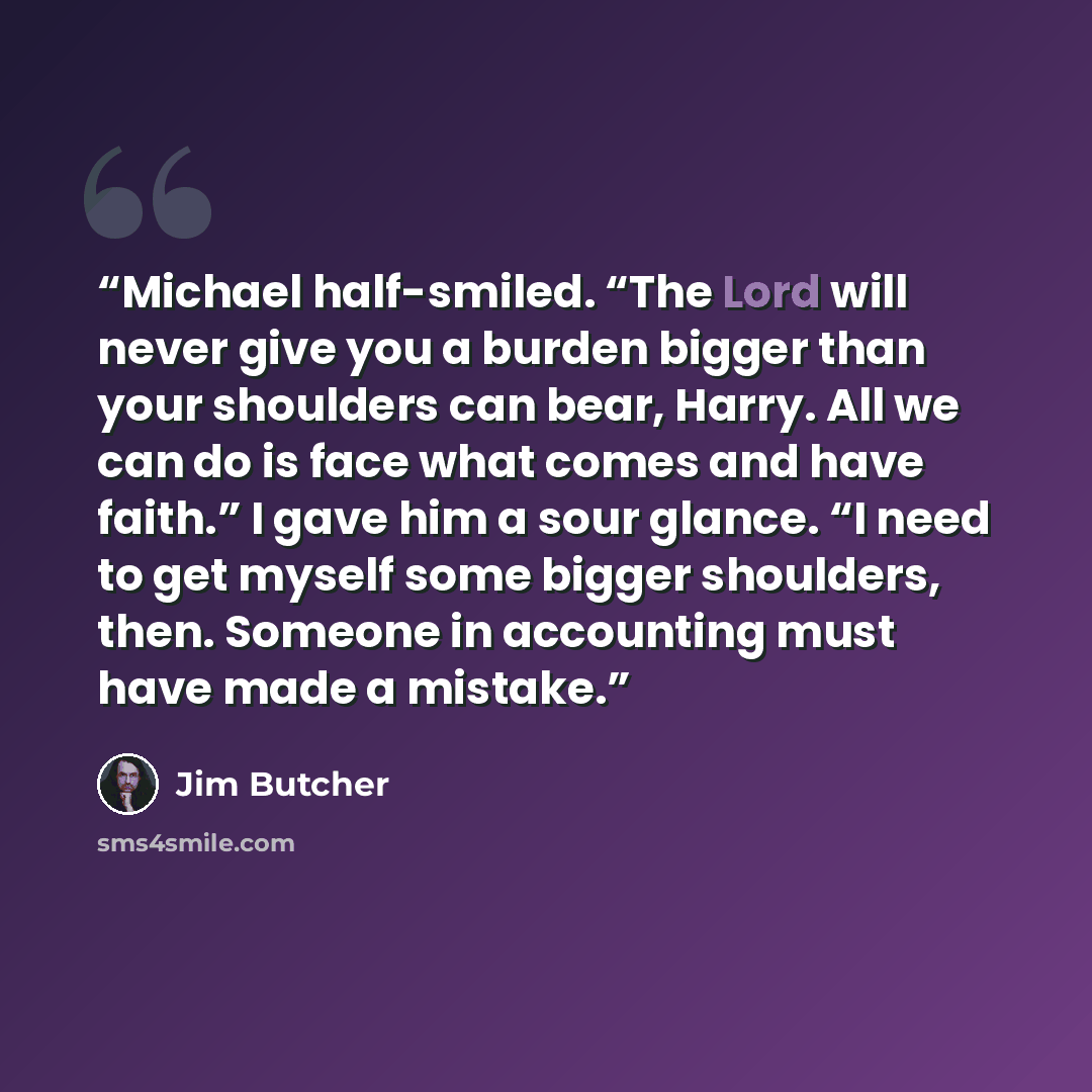 “Michael half-smiled. “The Lord will never give you a burden bigger than your shoulders can bear, Harry. All we can do is face what comes and have faith.” I gave him a sour glance. “I need to get myself some bigger shoulders, then. Someone in accounting must have made a mistake.” quote by Jim Butcher